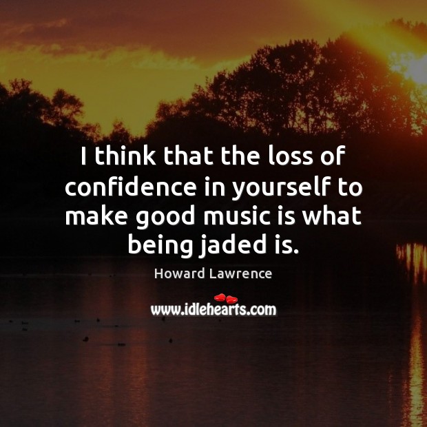 I think that the loss of confidence in yourself to make good music is what being jaded is. Howard Lawrence Picture Quote