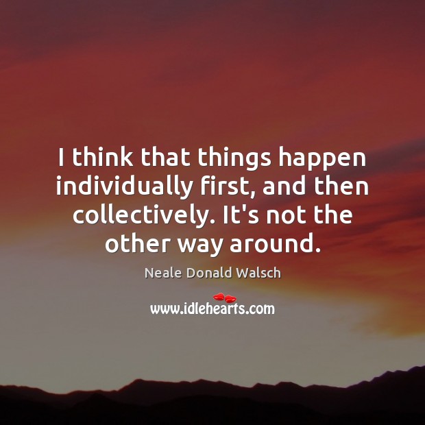I think that things happen individually first, and then collectively. It’s not Neale Donald Walsch Picture Quote