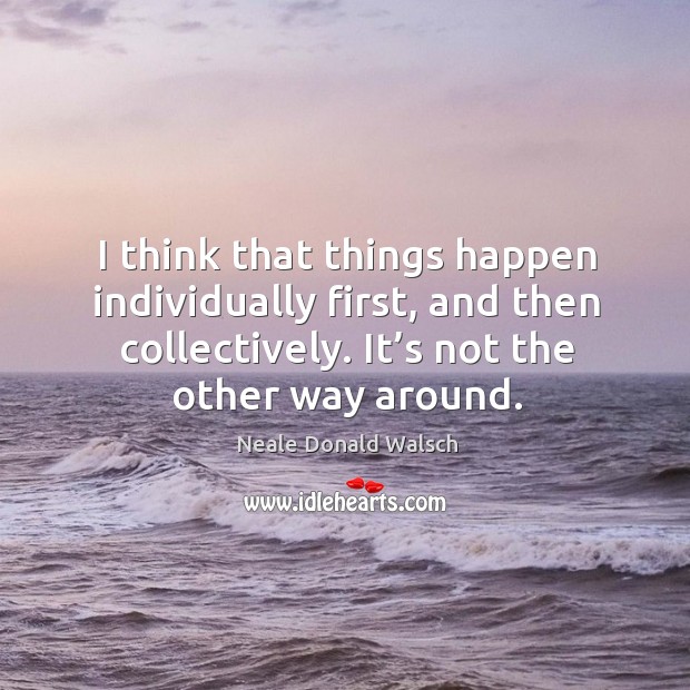 I think that things happen individually first, and then collectively. It’s not the other way around. Neale Donald Walsch Picture Quote