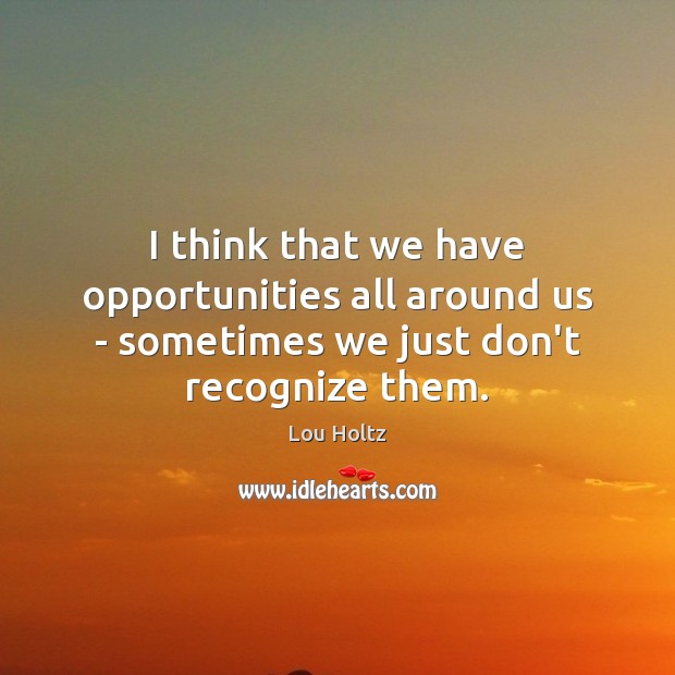 I think that we have opportunities all around us – sometimes we just don’t recognize them. Lou Holtz Picture Quote