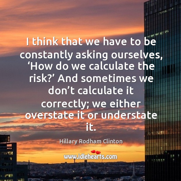 I think that we have to be constantly asking ourselves, ‘how do we calculate the risk?’ Hillary Rodham Clinton Picture Quote