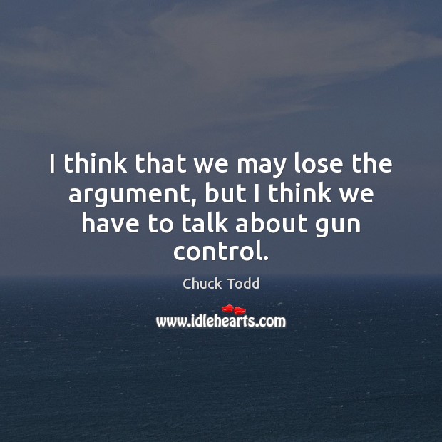 I think that we may lose the argument, but I think we have to talk about gun control. Chuck Todd Picture Quote