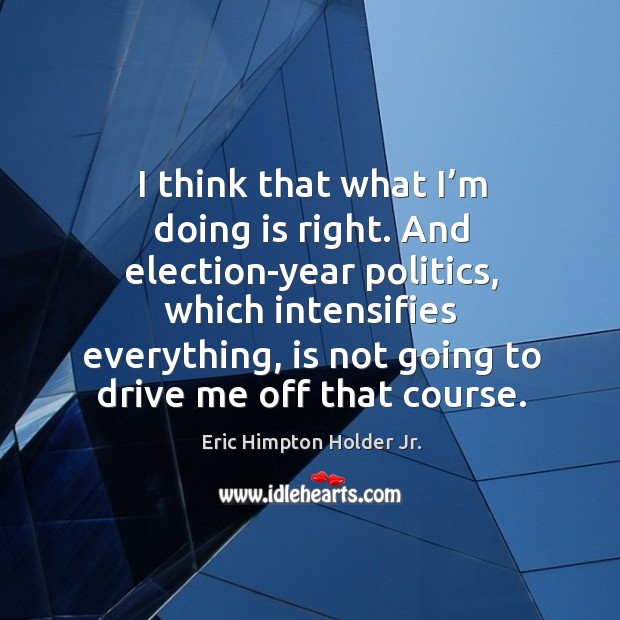 I think that what I’m doing is right. And election-year politics, which intensifies everything, is not going to drive me off that course. Image