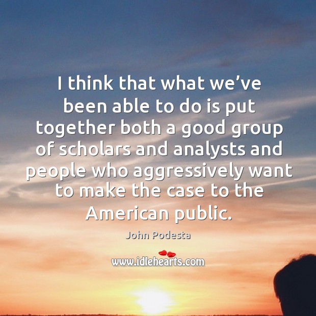 I think that what we’ve been able to do is put together both a good group of scholars John Podesta Picture Quote