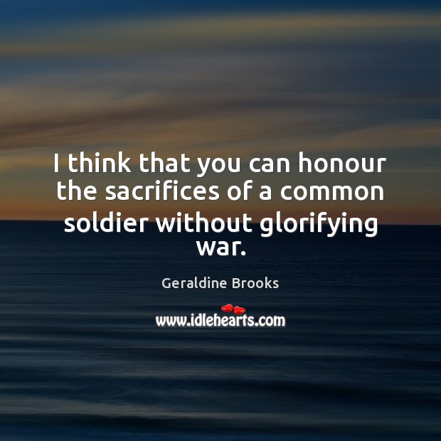 I think that you can honour the sacrifices of a common soldier without glorifying war. Geraldine Brooks Picture Quote