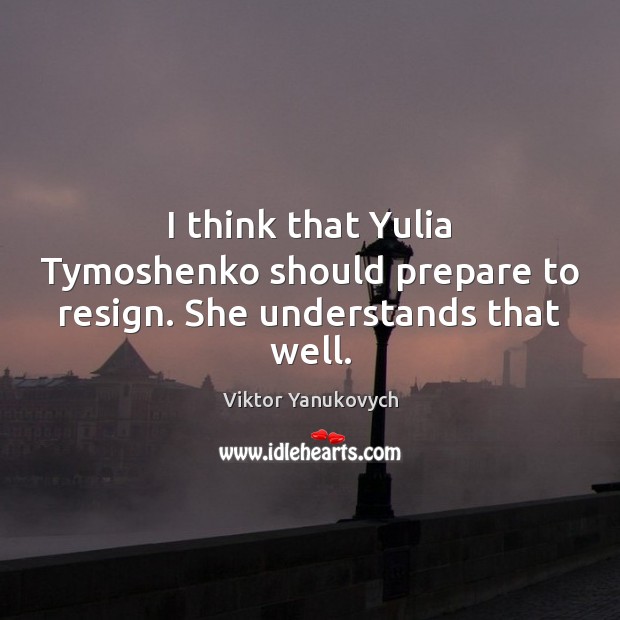 I think that Yulia Tymoshenko should prepare to resign. She understands that well. Viktor Yanukovych Picture Quote