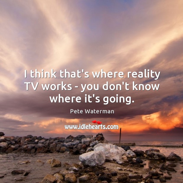 I think that’s where reality TV works – you don’t know where it’s going. Pete Waterman Picture Quote