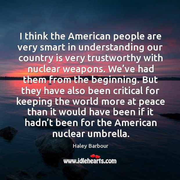 I think the american people are very smart in understanding our country is very trustworthy with nuclear weapons. Haley Barbour Picture Quote