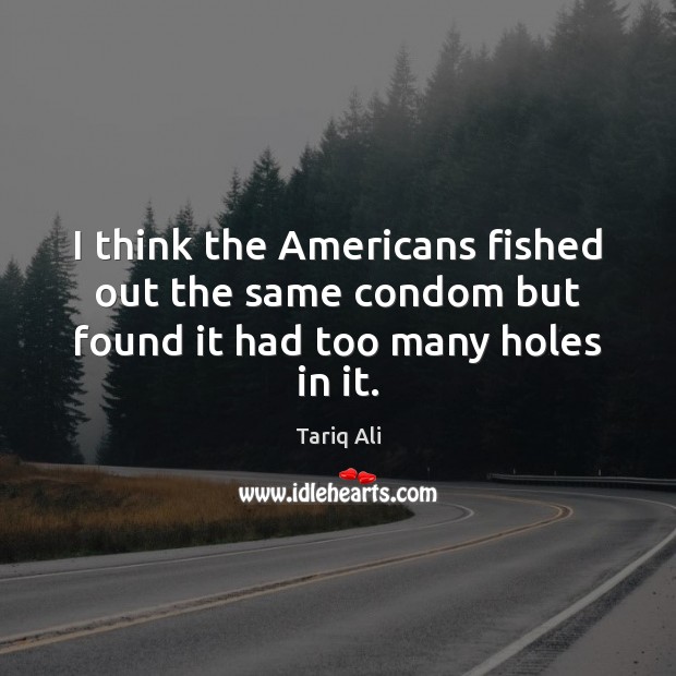 I think the Americans fished out the same condom but found it had too many holes in it. Tariq Ali Picture Quote