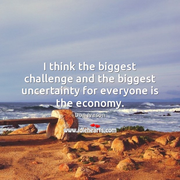 I think the biggest challenge and the biggest uncertainty for everyone is the economy. 