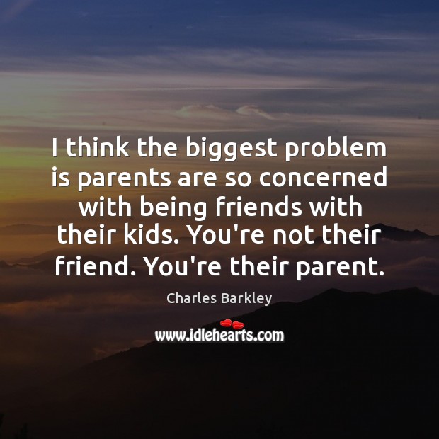 I think the biggest problem is parents are so concerned with being 