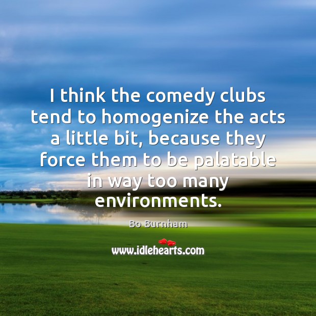 I think the comedy clubs tend to homogenize the acts a little 