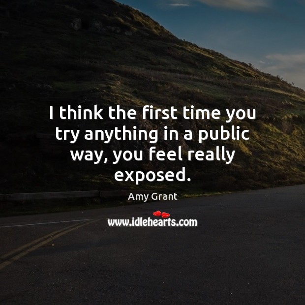 I think the first time you try anything in a public way, you feel really exposed. Amy Grant Picture Quote