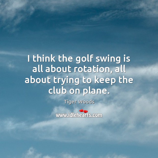 I think the golf swing is all about rotation, all about trying to keep the club on plane. Image