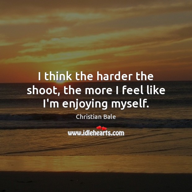 I think the harder the shoot, the more I feel like I’m enjoying myself. Christian Bale Picture Quote