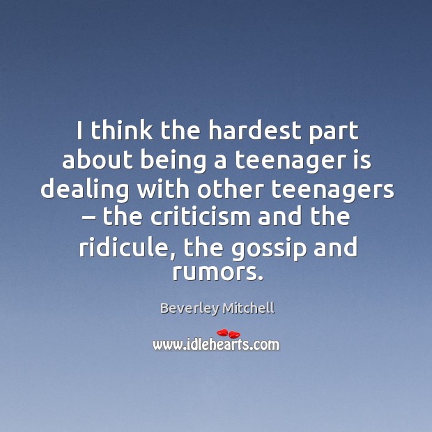 I think the hardest part about being a teenager is dealing with other teenagers – the criticism and the ridicule, the gossip and rumors. Beverley Mitchell Picture Quote