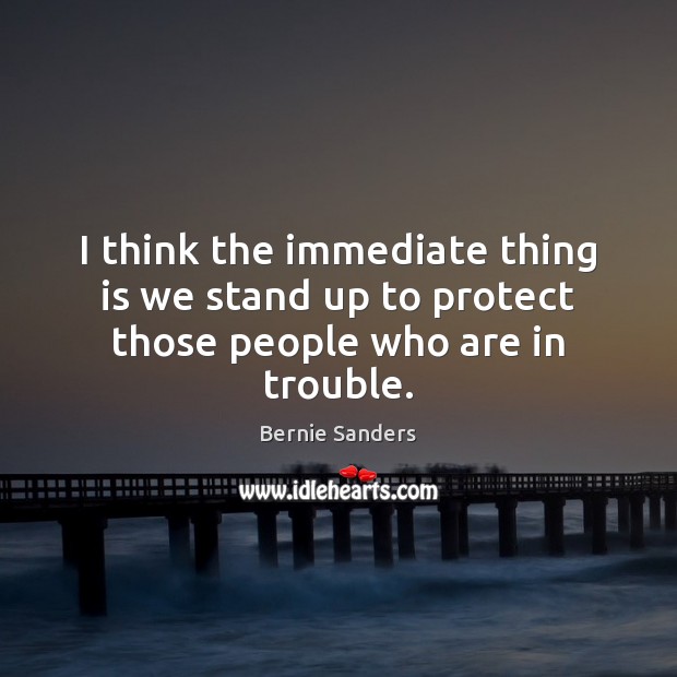 I think the immediate thing is we stand up to protect those people who are in trouble. Bernie Sanders Picture Quote