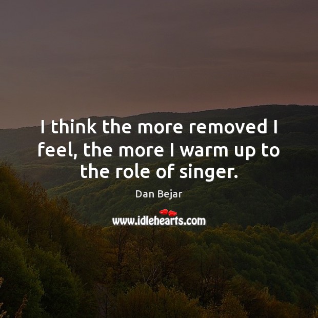 I think the more removed I feel, the more I warm up to the role of singer. Dan Bejar Picture Quote