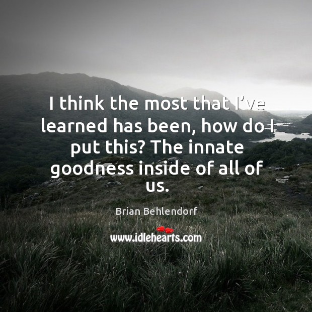 I think the most that I’ve learned has been, how do I put this? the innate goodness inside of all of us. Image
