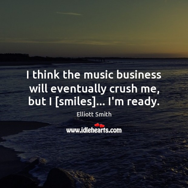 I think the music business will eventually crush me, but I [smiles]… I’m ready. Elliott Smith Picture Quote