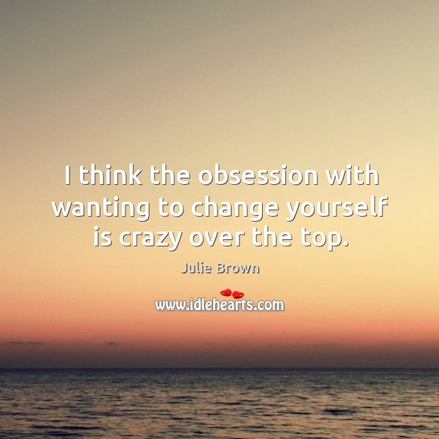 I think the obsession with wanting to change yourself is crazy over the top. Julie Brown Picture Quote
