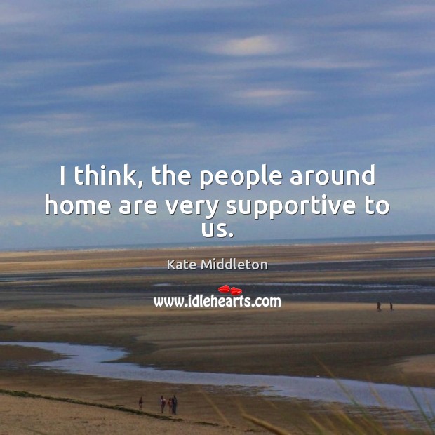 I think, the people around home are very supportive to us. Kate Middleton Picture Quote
