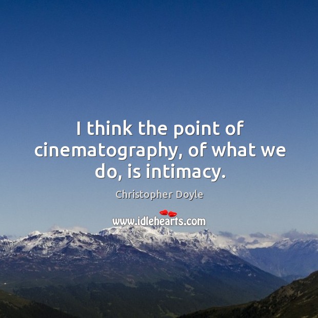I think the point of cinematography, of what we do, is intimacy. Image
