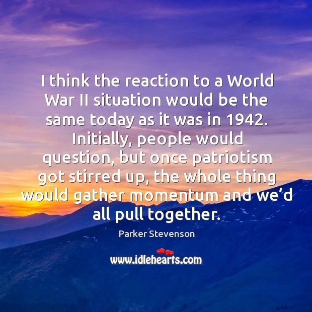 I think the reaction to a world war ii situation would be the same today as it was in 1942. Parker Stevenson Picture Quote