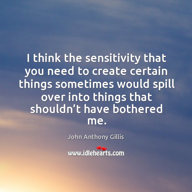 I think the sensitivity that you need to create certain things sometimes would spill John Anthony Gillis Picture Quote
