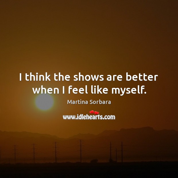 I think the shows are better when I feel like myself. Martina Sorbara Picture Quote