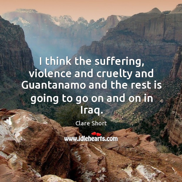 I think the suffering, violence and cruelty and guantanamo and the rest is going to go on and on in iraq. Clare Short Picture Quote
