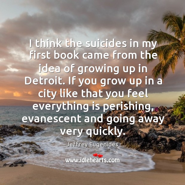 I think the suicides in my first book came from the idea of growing up in detroit. Jeffrey Eugenides Picture Quote