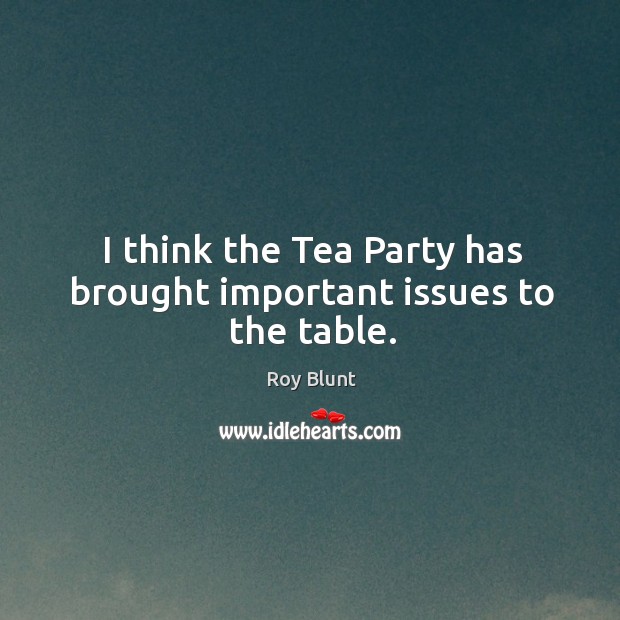 I think the tea party has brought important issues to the table. Roy Blunt Picture Quote