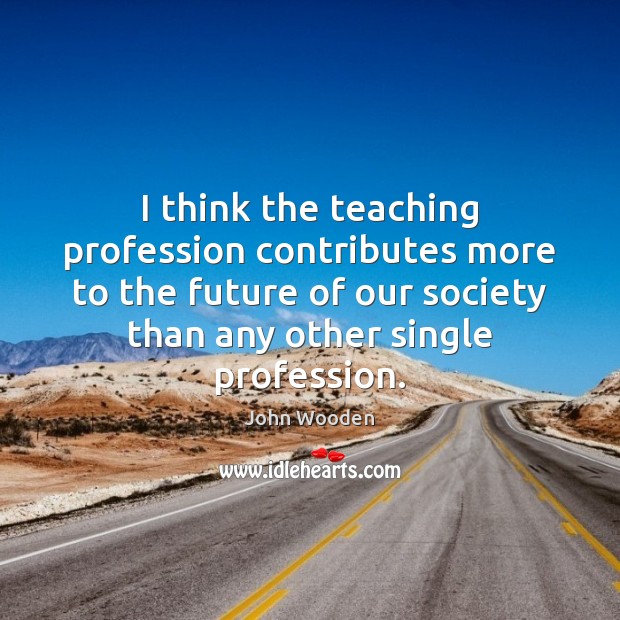 I think the teaching profession contributes more to the future of our John Wooden Picture Quote