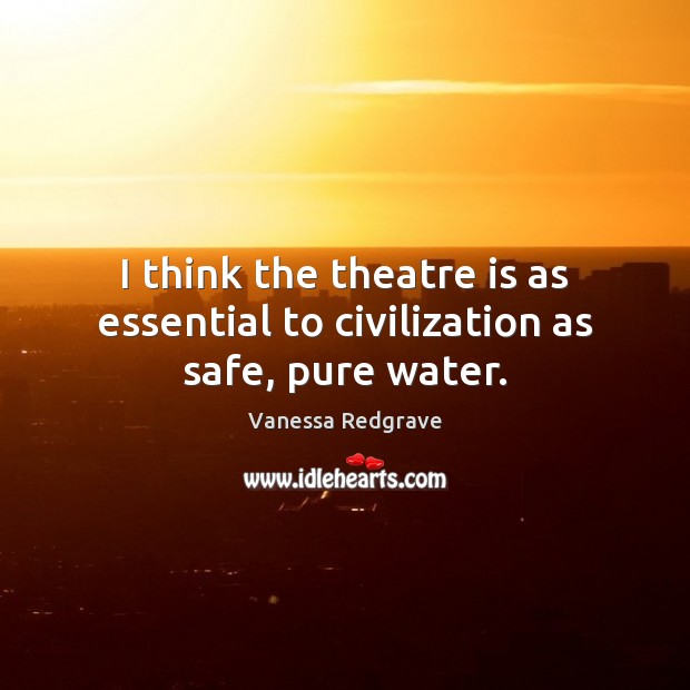 I think the theatre is as essential to civilization as safe, pure water. Vanessa Redgrave Picture Quote