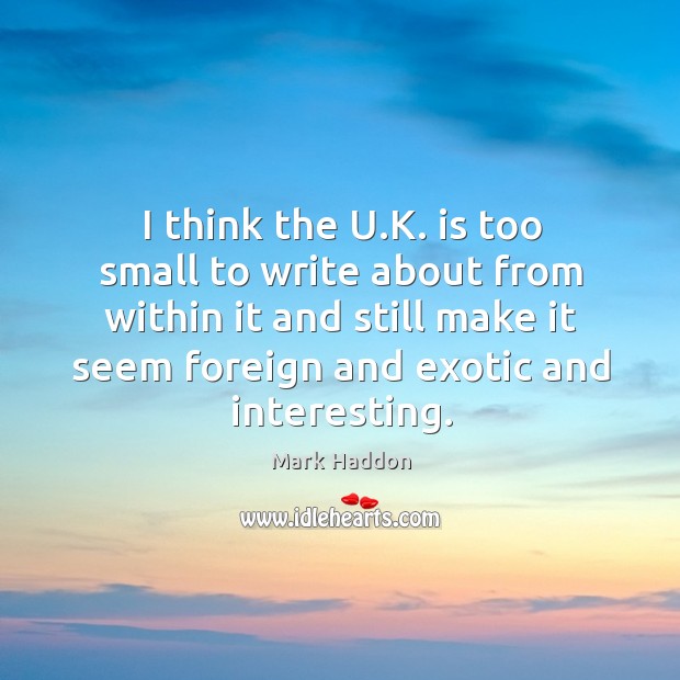 I think the u.k. Is too small to write about from within it and still make it seem foreign and exotic and interesting. Mark Haddon Picture Quote