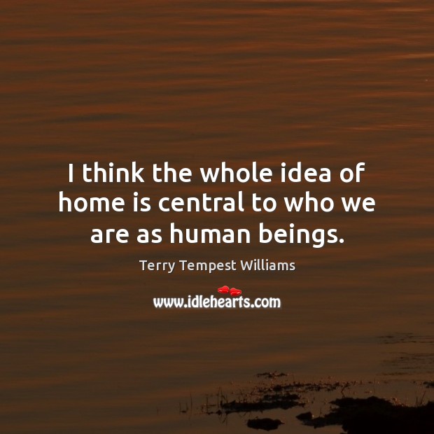 I think the whole idea of home is central to who we are as human beings. Terry Tempest Williams Picture Quote