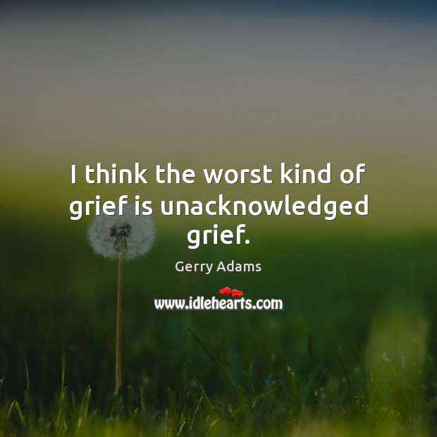 I think the worst kind of grief is unacknowledged grief. Gerry Adams Picture Quote