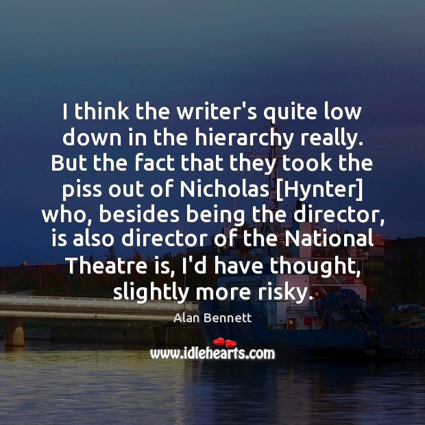 I think the writer’s quite low down in the hierarchy really. But Alan Bennett Picture Quote