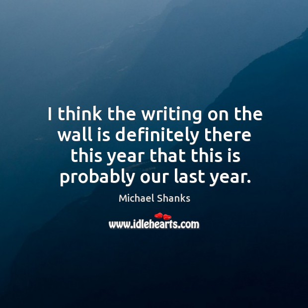 I think the writing on the wall is definitely there this year that this is probably our last year. Michael Shanks Picture Quote