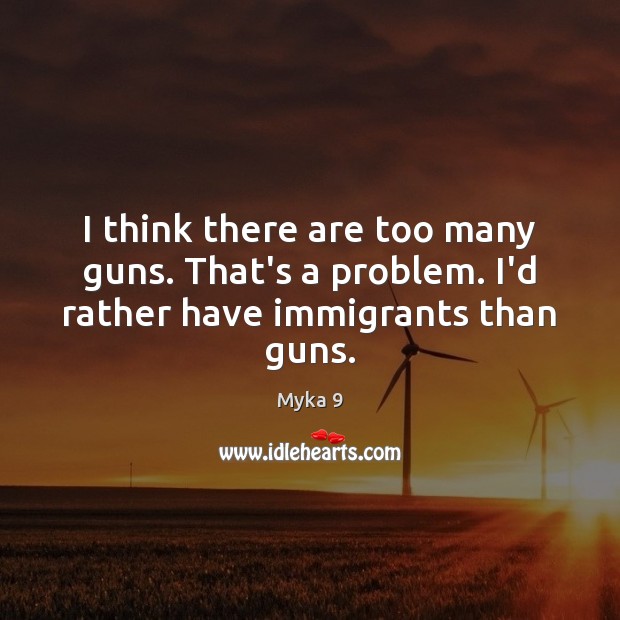 I think there are too many guns. That’s a problem. I’d rather have immigrants than guns. Myka 9 Picture Quote
