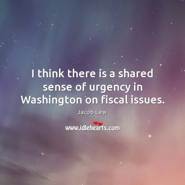 I think there is a shared sense of urgency in Washington on fiscal issues. Jacob Lew Picture Quote