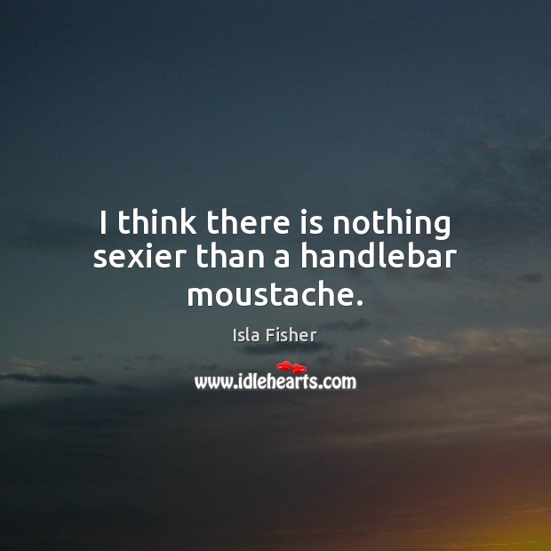 I think there is nothing sexier than a handlebar moustache. Isla Fisher Picture Quote