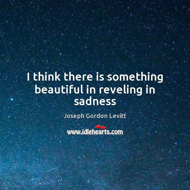 I think there is something beautiful in reveling in sadness Joseph Gordon Levitt Picture Quote