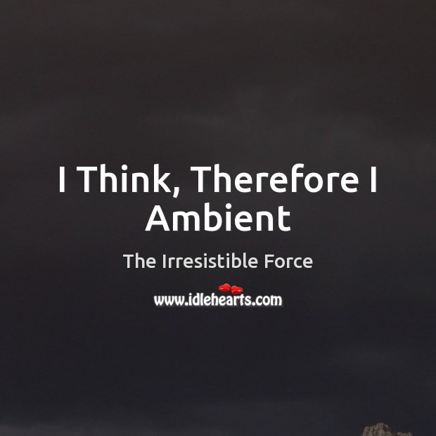 I Think, Therefore I Ambient The Irresistible Force Picture Quote
