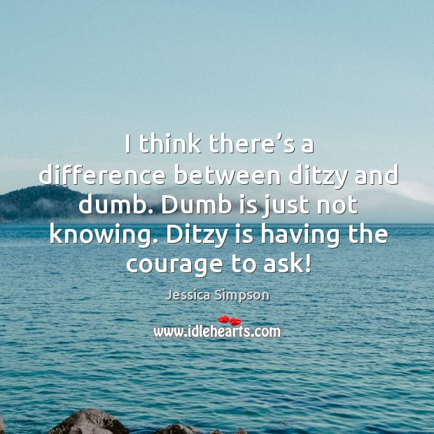 I think there’s a difference between ditzy and dumb. Dumb is just not knowing. Ditzy is having the courage to ask! Jessica Simpson Picture Quote