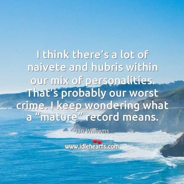 I think there’s a lot of naivete and hubris within our mix of personalities. That’s probably our worst crime. Image