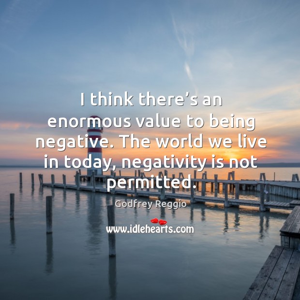 I think there’s an enormous value to being negative. The world we live in today, negativity is not permitted. Image
