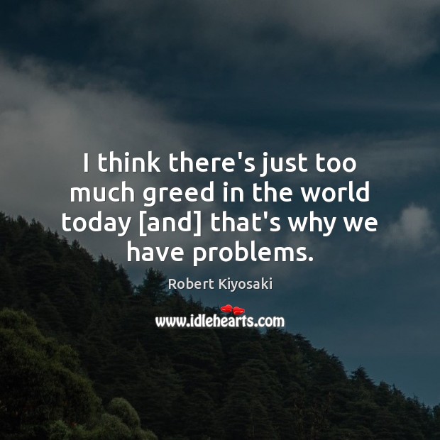 I think there’s just too much greed in the world today [and] that’s why we have problems. Robert Kiyosaki Picture Quote