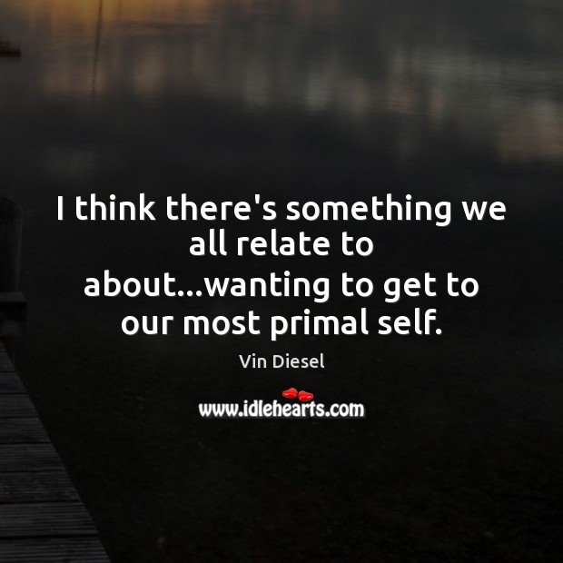 I think there’s something we all relate to about…wanting to get to our most primal self. Vin Diesel Picture Quote